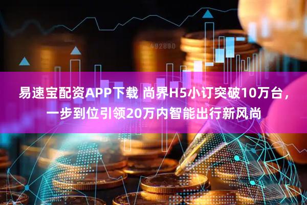 易速宝配资APP下载 尚界H5小订突破10万台，一步到位引领20万内智能出行新风尚