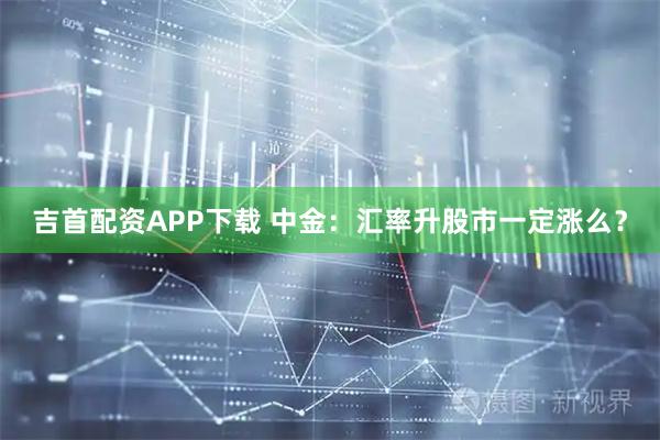 吉首配资APP下载 中金：汇率升股市一定涨么？