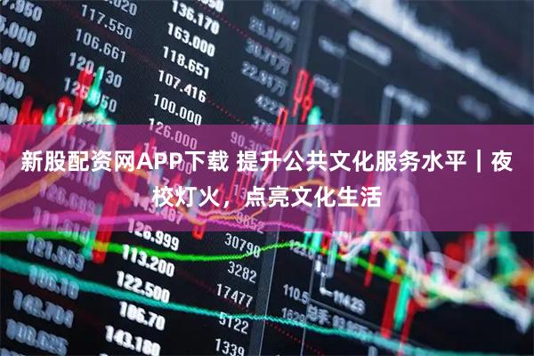 新股配资网APP下载 提升公共文化服务水平｜夜校灯火，点亮文化生活