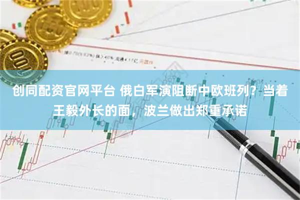 创同配资官网平台 俄白军演阻断中欧班列?当着王毅外长的面,波兰做出郑重承诺