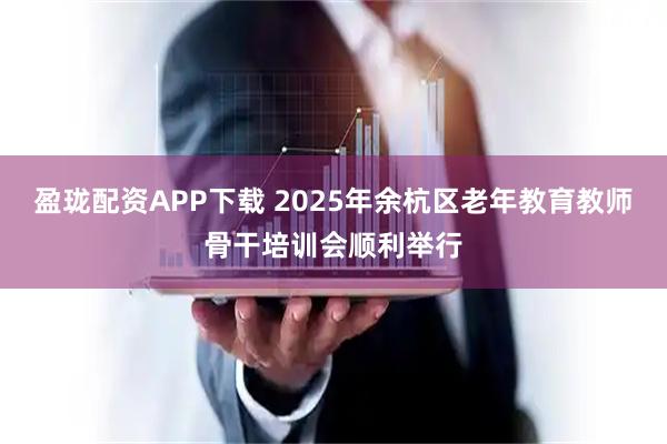 盈珑配资APP下载 2025年余杭区老年教育教师骨干培训会顺利举行