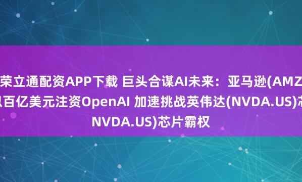 荣立通配资APP下载 巨头合谋AI未来：亚马逊(AMZN.US)拟百亿美元注资OpenAI 加速挑战英伟达(NVDA.US)芯片霸权