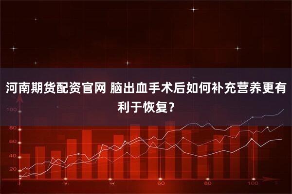 河南期货配资官网 脑出血手术后如何补充营养更有利于恢复？