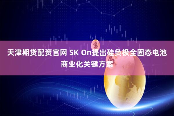 天津期货配资官网 SK On提出硅负极全固态电池商业化关键方案