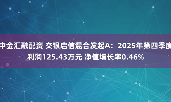 中金汇融配资 交银启信混合发起A：2025年第四季度利润125.43万元 净值增长率0.46%