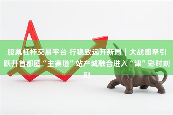 股票杠杆交易平台 行稳致远开新局｜大战略牵引跃升首都圈“主赛道”站产城融合进入“津”彩时刻