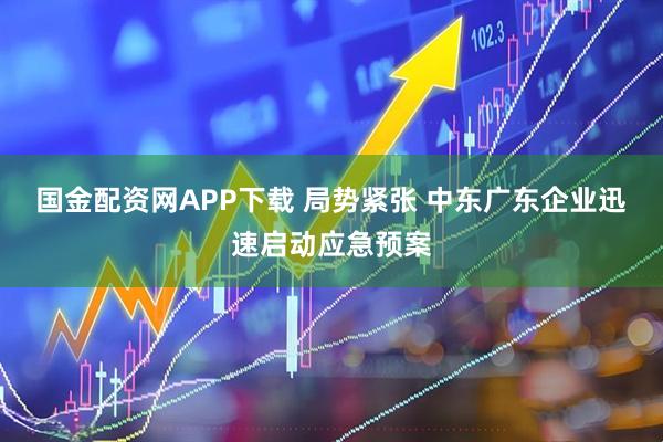 国金配资网APP下载 局势紧张 中东广东企业迅速启动应急预案